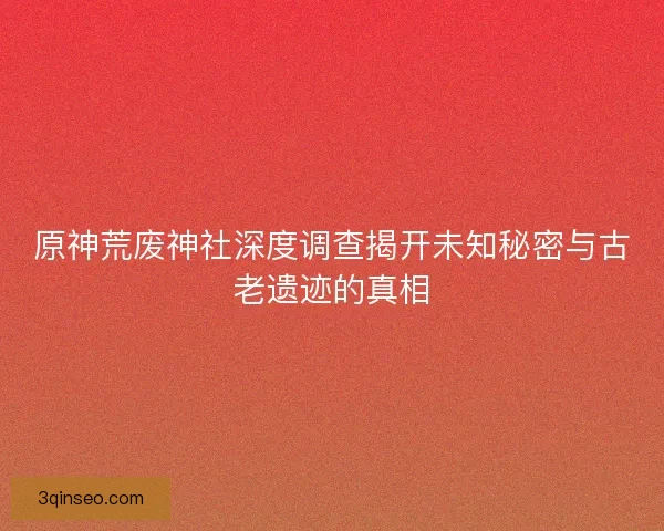 原神荒废神社深度调查揭开未知秘密与古老遗迹的真相