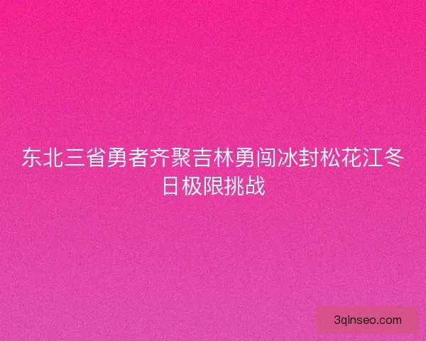 东北三省勇者齐聚吉林勇闯冰封松花江冬日极限挑战