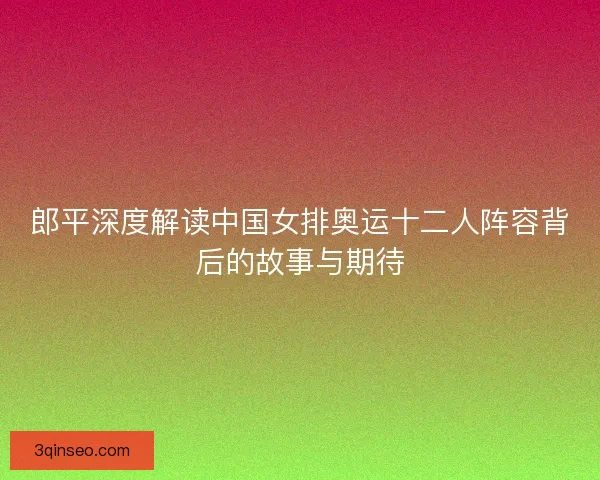 郎平深度解读中国女排奥运十二人阵容背后的故事与期待 郎平深度解读中国女排奥运十二人阵容背后的故事与期待