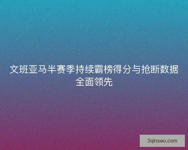 文班亚马半赛季持续霸榜得分与抢断数据全面领先 文班亚马半赛季持续霸榜得分与抢断数据全面领先
