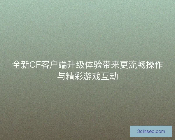 全新CF客户端升级体验带来更流畅操作与精彩游戏互动