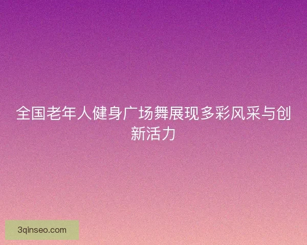 全国老年人健身广场舞展现多彩风采与创新活力 全国老年人健身广场舞展现多彩风采与创新活力