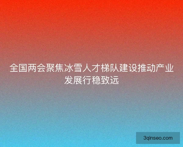 全国两会聚焦冰雪人才梯队建设推动产业发展行稳致远