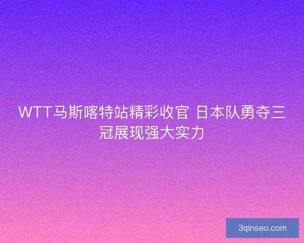 WTT马斯喀特站精彩收官 日本队勇夺三冠展现强大实力