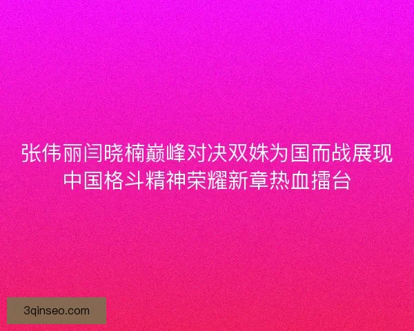 张伟丽闫晓楠巅峰对决双姝为国而战展现中国格斗精神荣耀新章热血擂台